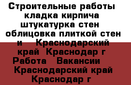 Строительные работы, кладка кирпича, штукатурка стен,  облицовка плиткой стен и  - Краснодарский край, Краснодар г. Работа » Вакансии   . Краснодарский край,Краснодар г.